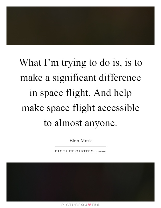 What I'm trying to do is, is to make a significant difference in space flight. And help make space flight accessible to almost anyone Picture Quote #1