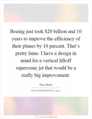 Boeing just took $20 billion and 10 years to improve the efficiency of their planes by 10 percent. That’s pretty lame. I have a design in mind for a vertical liftoff supersonic jet that would be a really big improvement Picture Quote #1