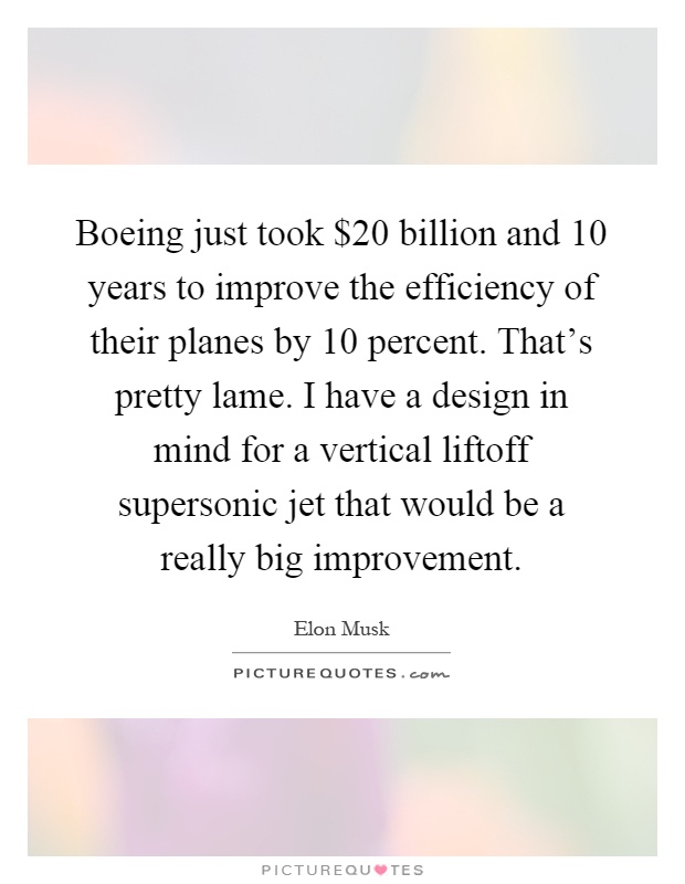 Boeing just took $20 billion and 10 years to improve the efficiency of their planes by 10 percent. That's pretty lame. I have a design in mind for a vertical liftoff supersonic jet that would be a really big improvement Picture Quote #1