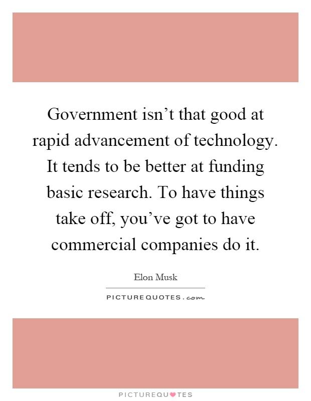 Government isn't that good at rapid advancement of technology. It tends to be better at funding basic research. To have things take off, you've got to have commercial companies do it Picture Quote #1