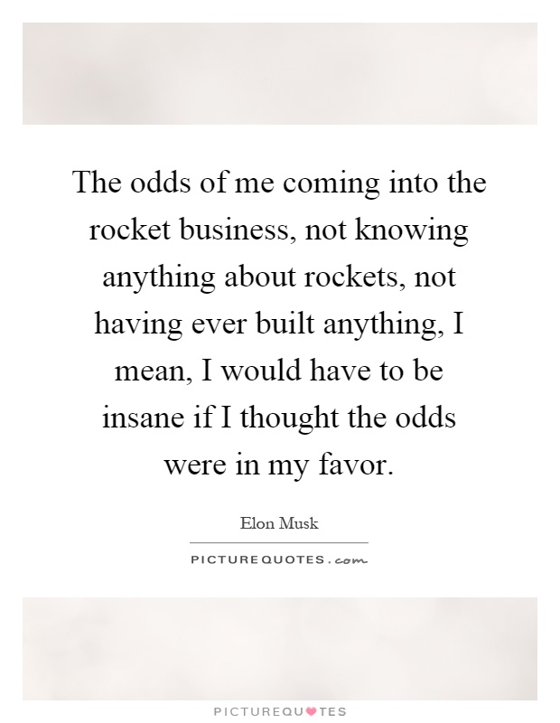 The odds of me coming into the rocket business, not knowing anything about rockets, not having ever built anything, I mean, I would have to be insane if I thought the odds were in my favor Picture Quote #1
