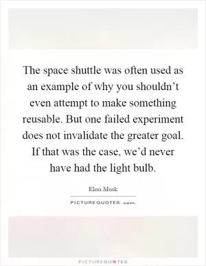 The space shuttle was often used as an example of why you shouldn’t even attempt to make something reusable. But one failed experiment does not invalidate the greater goal. If that was the case, we’d never have had the light bulb Picture Quote #1