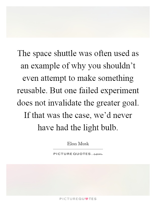 The space shuttle was often used as an example of why you shouldn't even attempt to make something reusable. But one failed experiment does not invalidate the greater goal. If that was the case, we'd never have had the light bulb Picture Quote #1