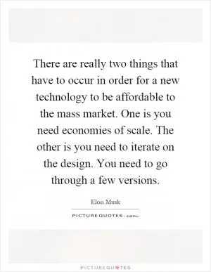 There are really two things that have to occur in order for a new technology to be affordable to the mass market. One is you need economies of scale. The other is you need to iterate on the design. You need to go through a few versions Picture Quote #1