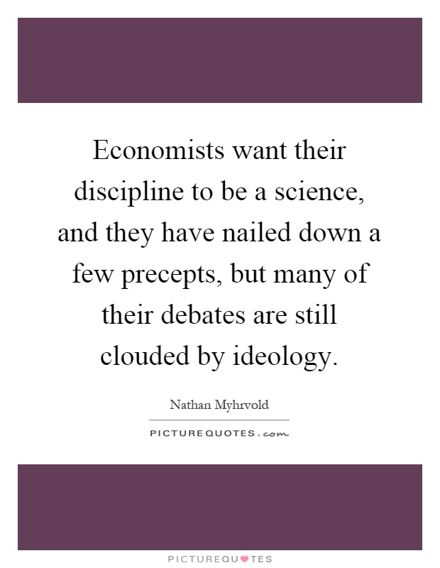 Economists want their discipline to be a science, and they have nailed down a few precepts, but many of their debates are still clouded by ideology Picture Quote #1