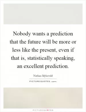 Nobody wants a prediction that the future will be more or less like the present, even if that is, statistically speaking, an excellent prediction Picture Quote #1