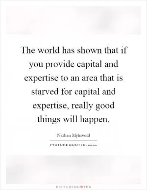 The world has shown that if you provide capital and expertise to an area that is starved for capital and expertise, really good things will happen Picture Quote #1