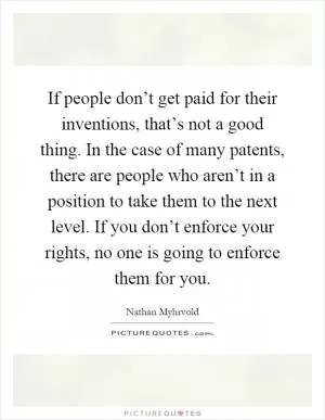 If people don’t get paid for their inventions, that’s not a good thing. In the case of many patents, there are people who aren’t in a position to take them to the next level. If you don’t enforce your rights, no one is going to enforce them for you Picture Quote #1