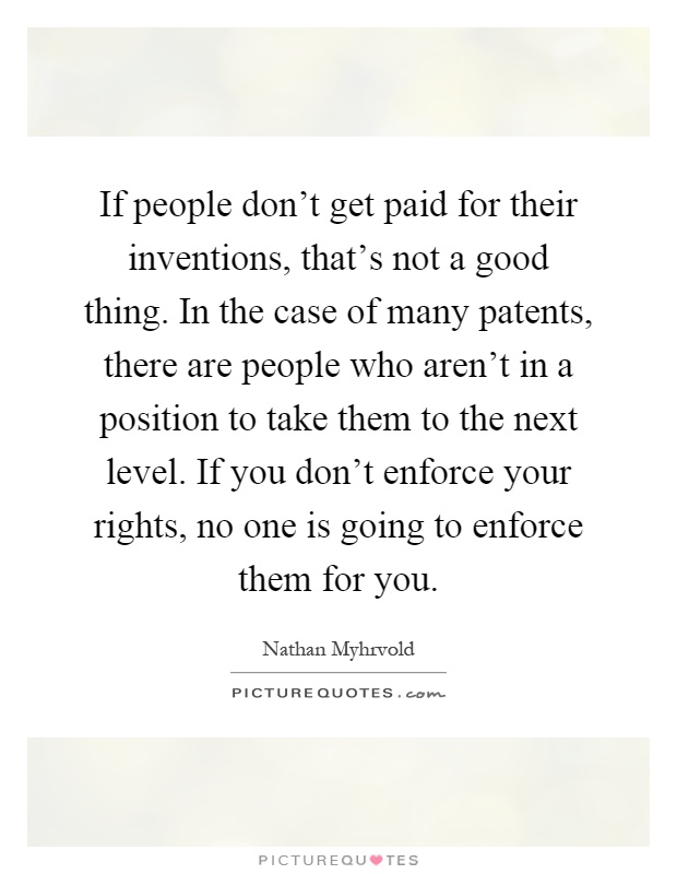 If people don't get paid for their inventions, that's not a good thing. In the case of many patents, there are people who aren't in a position to take them to the next level. If you don't enforce your rights, no one is going to enforce them for you Picture Quote #1