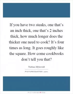 If you have two steaks, one that’s an inch thick, one that’s 2 inches thick, how much longer does the thicker one need to cook? It’s four times as long. It goes roughly like the square. How come cookbooks don’t tell you that? Picture Quote #1