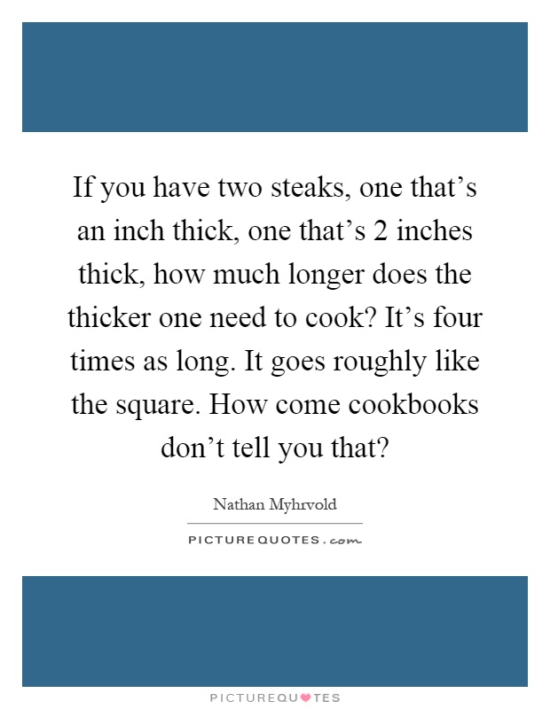 If you have two steaks, one that's an inch thick, one that's 2 inches thick, how much longer does the thicker one need to cook? It's four times as long. It goes roughly like the square. How come cookbooks don't tell you that? Picture Quote #1