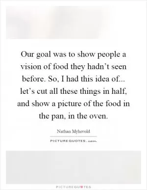 Our goal was to show people a vision of food they hadn’t seen before. So, I had this idea of... let’s cut all these things in half, and show a picture of the food in the pan, in the oven Picture Quote #1