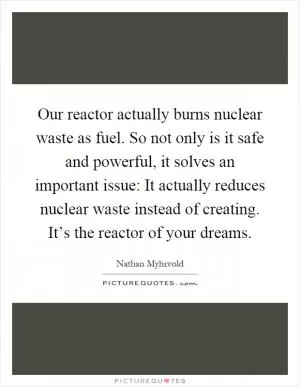 Our reactor actually burns nuclear waste as fuel. So not only is it safe and powerful, it solves an important issue: It actually reduces nuclear waste instead of creating. It’s the reactor of your dreams Picture Quote #1