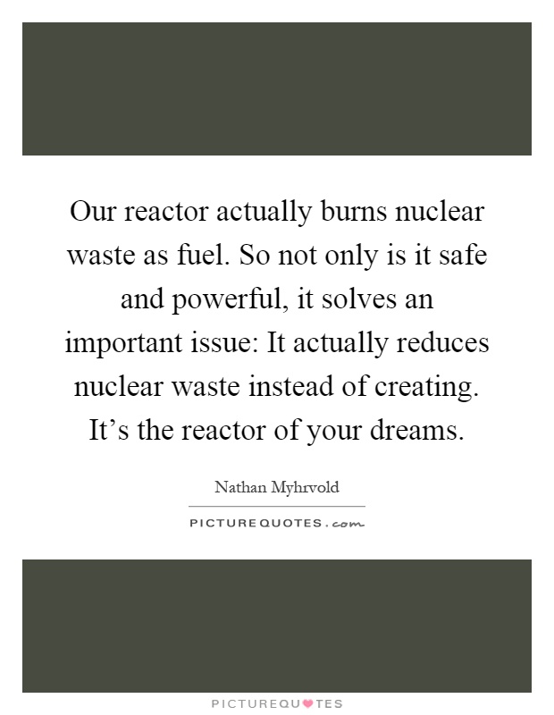 Our reactor actually burns nuclear waste as fuel. So not only is it safe and powerful, it solves an important issue: It actually reduces nuclear waste instead of creating. It's the reactor of your dreams Picture Quote #1