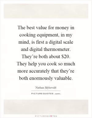 The best value for money in cooking equipment, in my mind, is first a digital scale and digital thermometer. They’re both about $20. They help you cook so much more accurately that they’re both enormously valuable Picture Quote #1