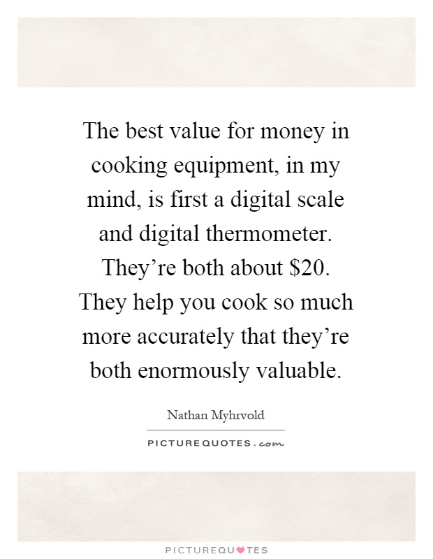 The best value for money in cooking equipment, in my mind, is first a digital scale and digital thermometer. They're both about $20. They help you cook so much more accurately that they're both enormously valuable Picture Quote #1