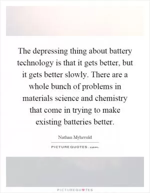 The depressing thing about battery technology is that it gets better, but it gets better slowly. There are a whole bunch of problems in materials science and chemistry that come in trying to make existing batteries better Picture Quote #1