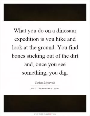 What you do on a dinosaur expedition is you hike and look at the ground. You find bones sticking out of the dirt and, once you see something, you dig Picture Quote #1