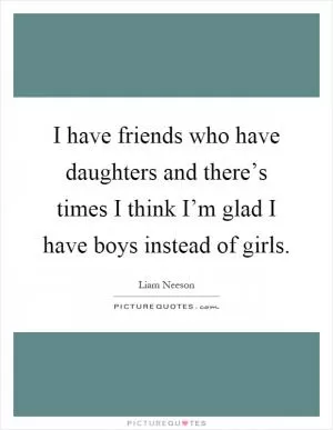 I have friends who have daughters and there’s times I think I’m glad I have boys instead of girls Picture Quote #1
