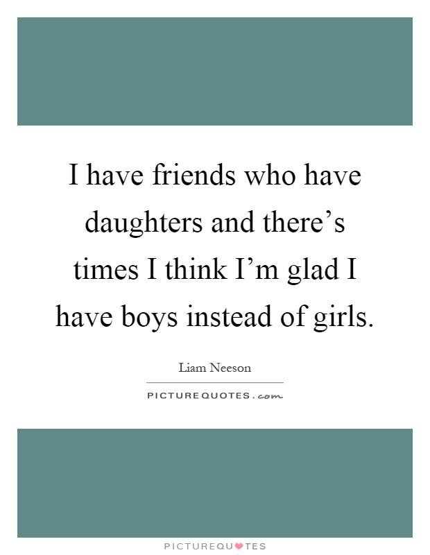 I have friends who have daughters and there's times I think I'm glad I have boys instead of girls Picture Quote #1