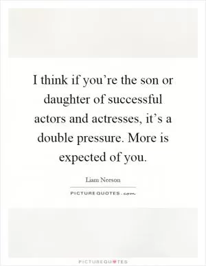 I think if you’re the son or daughter of successful actors and actresses, it’s a double pressure. More is expected of you Picture Quote #1