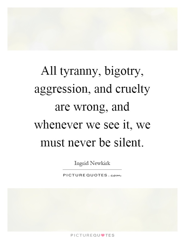 All tyranny, bigotry, aggression, and cruelty are wrong, and whenever we see it, we must never be silent Picture Quote #1