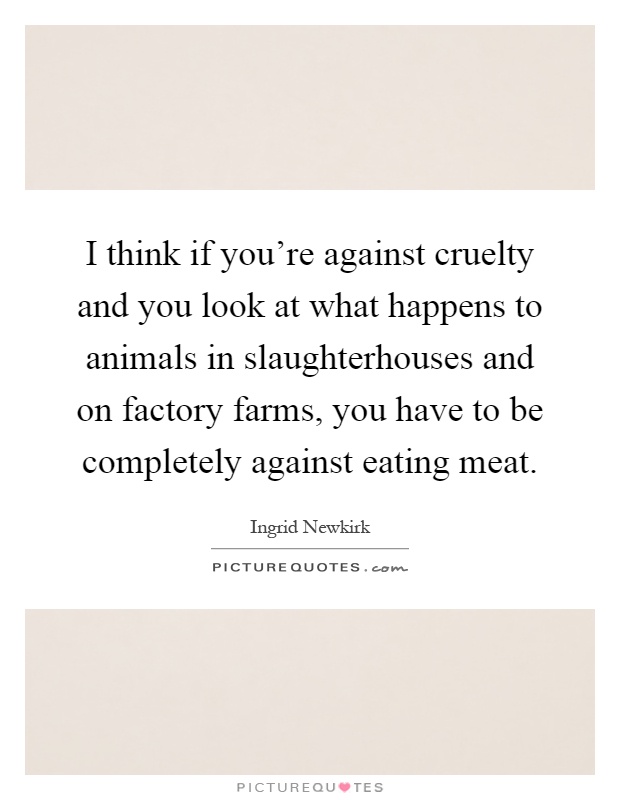 I think if you're against cruelty and you look at what happens to animals in slaughterhouses and on factory farms, you have to be completely against eating meat Picture Quote #1