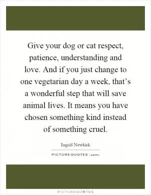 Give your dog or cat respect, patience, understanding and love. And if you just change to one vegetarian day a week, that’s a wonderful step that will save animal lives. It means you have chosen something kind instead of something cruel Picture Quote #1