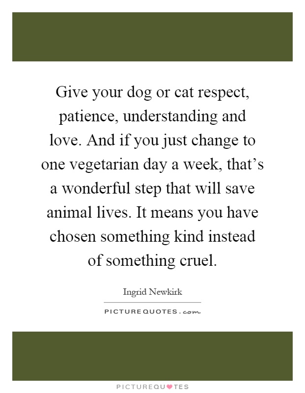 Give your dog or cat respect, patience, understanding and love. And if you just change to one vegetarian day a week, that's a wonderful step that will save animal lives. It means you have chosen something kind instead of something cruel Picture Quote #1
