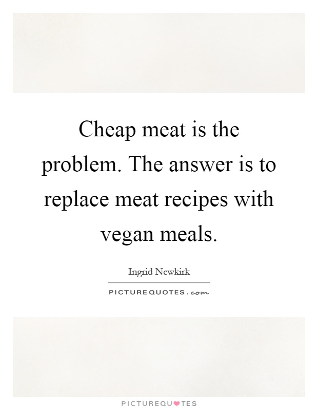Cheap meat is the problem. The answer is to replace meat recipes with vegan meals Picture Quote #1