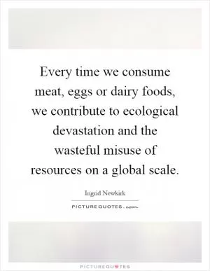 Every time we consume meat, eggs or dairy foods, we contribute to ecological devastation and the wasteful misuse of resources on a global scale Picture Quote #1