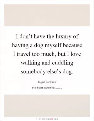 I don’t have the luxury of having a dog myself because I travel too much, but I love walking and cuddling somebody else’s dog Picture Quote #1