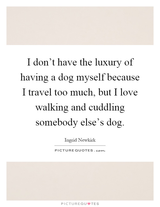 I don't have the luxury of having a dog myself because I travel too much, but I love walking and cuddling somebody else's dog Picture Quote #1