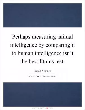 Perhaps measuring animal intelligence by comparing it to human intelligence isn’t the best litmus test Picture Quote #1