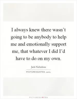 I always knew there wasn’t going to be anybody to help me and emotionally support me, that whatever I did I’d have to do on my own Picture Quote #1
