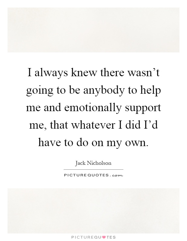 I always knew there wasn't going to be anybody to help me and emotionally support me, that whatever I did I'd have to do on my own Picture Quote #1