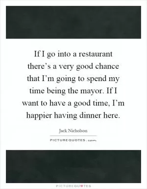 If I go into a restaurant there’s a very good chance that I’m going to spend my time being the mayor. If I want to have a good time, I’m happier having dinner here Picture Quote #1
