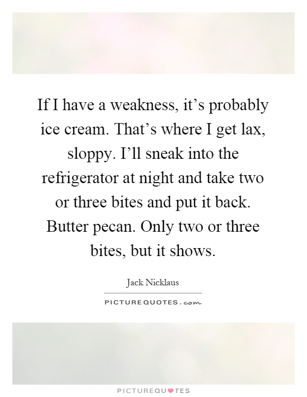If I have a weakness, it’s probably ice cream. That’s where I get lax, sloppy. I’ll sneak into the refrigerator at night and take two or three bites and put it back. Butter pecan. Only two or three bites, but it shows Picture Quote #1