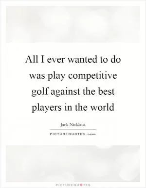 All I ever wanted to do was play competitive golf against the best players in the world Picture Quote #1
