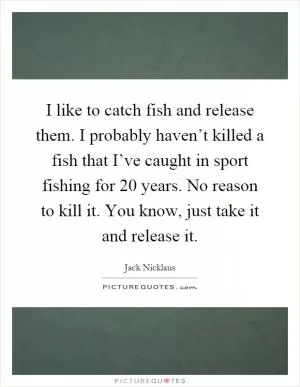 I like to catch fish and release them. I probably haven’t killed a fish that I’ve caught in sport fishing for 20 years. No reason to kill it. You know, just take it and release it Picture Quote #1