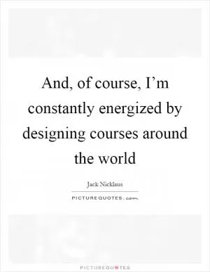 And, of course, I’m constantly energized by designing courses around the world Picture Quote #1