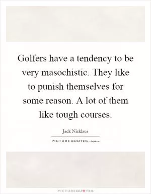 Golfers have a tendency to be very masochistic. They like to punish themselves for some reason. A lot of them like tough courses Picture Quote #1