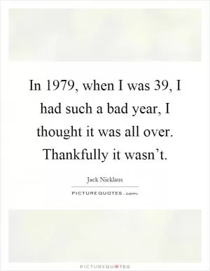 In 1979, when I was 39, I had such a bad year, I thought it was all over. Thankfully it wasn’t Picture Quote #1