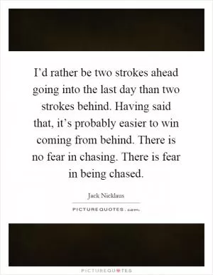 I’d rather be two strokes ahead going into the last day than two strokes behind. Having said that, it’s probably easier to win coming from behind. There is no fear in chasing. There is fear in being chased Picture Quote #1