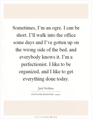 Sometimes, I’m an ogre. I can be short. I’ll walk into the office some days and I’ve gotten up on the wrong side of the bed, and everybody knows it. I’m a perfectionist. I like to be organized, and I like to get everything done today Picture Quote #1