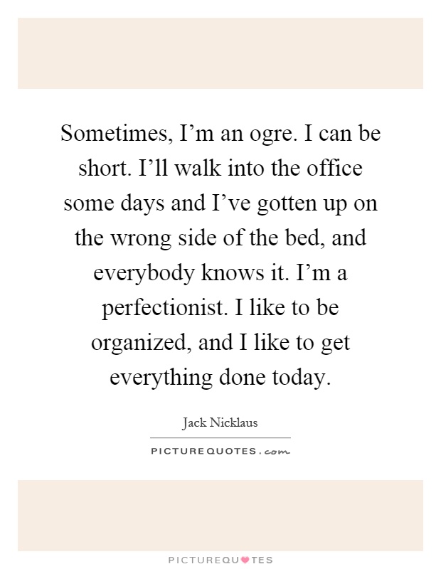 Sometimes, I'm an ogre. I can be short. I'll walk into the office some days and I've gotten up on the wrong side of the bed, and everybody knows it. I'm a perfectionist. I like to be organized, and I like to get everything done today Picture Quote #1