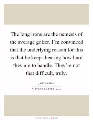 The long irons are the nemesis of the average golfer. I’m convinced that the underlying reason for this is that he keeps hearing how hard they are to handle. They’re not that difficult, truly Picture Quote #1