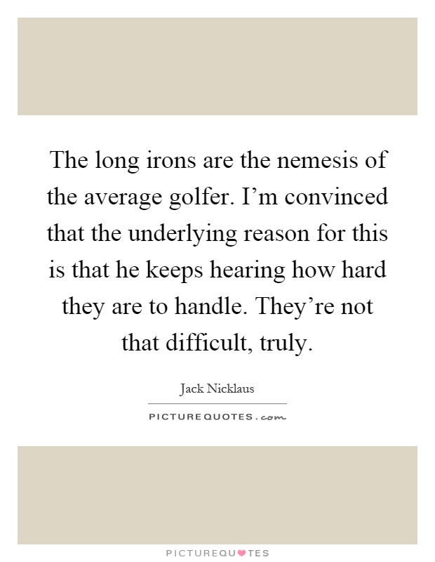 The long irons are the nemesis of the average golfer. I'm convinced that the underlying reason for this is that he keeps hearing how hard they are to handle. They're not that difficult, truly Picture Quote #1
