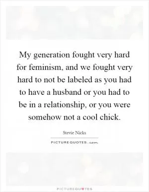 My generation fought very hard for feminism, and we fought very hard to not be labeled as you had to have a husband or you had to be in a relationship, or you were somehow not a cool chick Picture Quote #1