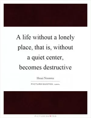 A life without a lonely place, that is, without a quiet center, becomes destructive Picture Quote #1